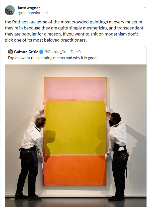 Kate Wagner responding: the Rothkos are some of the most crowded paintings at every museum they’re in because they are quite simply mesmerizing and transcendent. they are popular for a reason. If you want to shit on modernism don’t pick one of its most beloved practitioners.